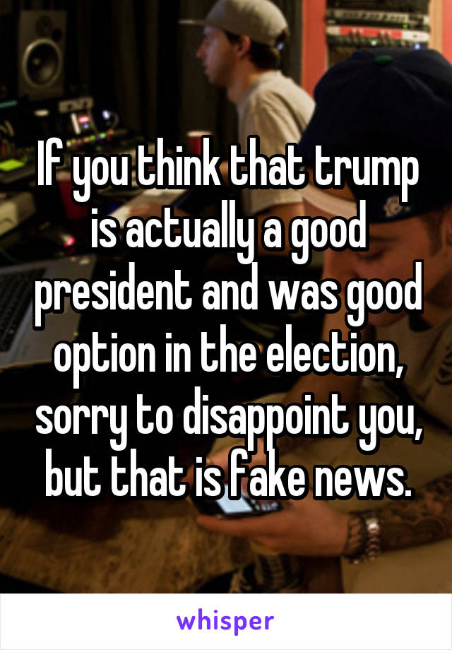 If you think that trump is actually a good president and was good option in the election, sorry to disappoint you, but that is fake news.