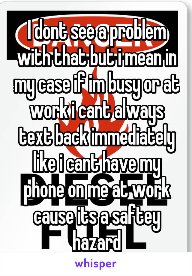 I dont see a problem with that but i mean in my case if im busy or at work i cant always text back immediately like i cant have my phone on me at work cause its a saftey hazard