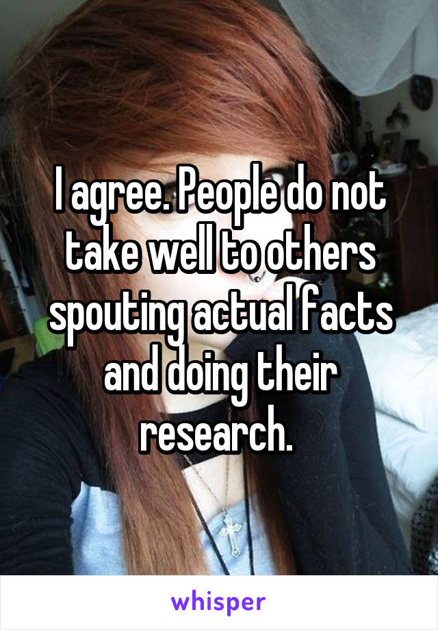 I agree. People do not take well to others spouting actual facts and doing their research. 