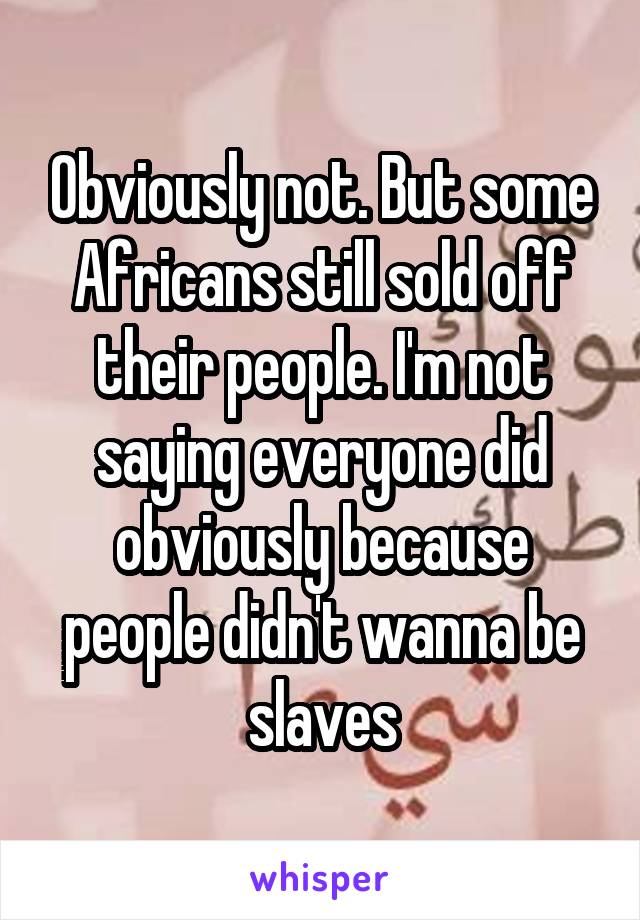 Obviously not. But some Africans still sold off their people. I'm not saying everyone did obviously because people didn't wanna be slaves