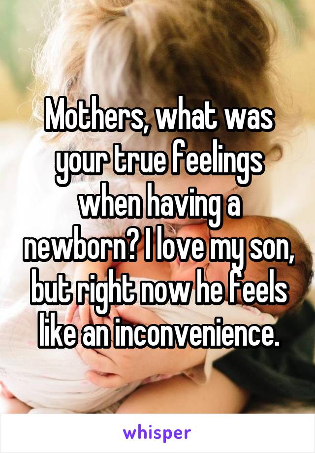 Mothers, what was your true feelings when having a newborn? I love my son, but right now he feels like an inconvenience.