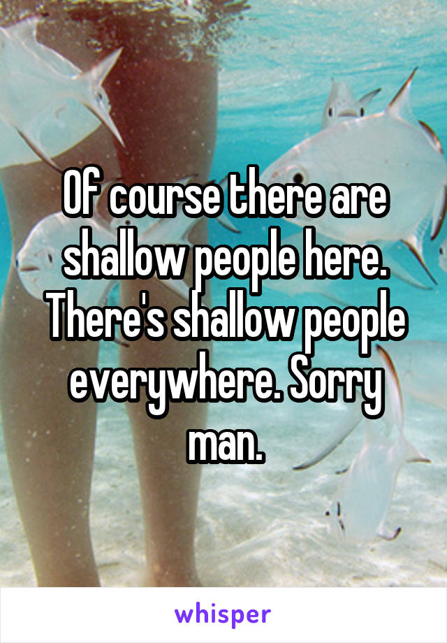 Of course there are shallow people here. There's shallow people everywhere. Sorry man.