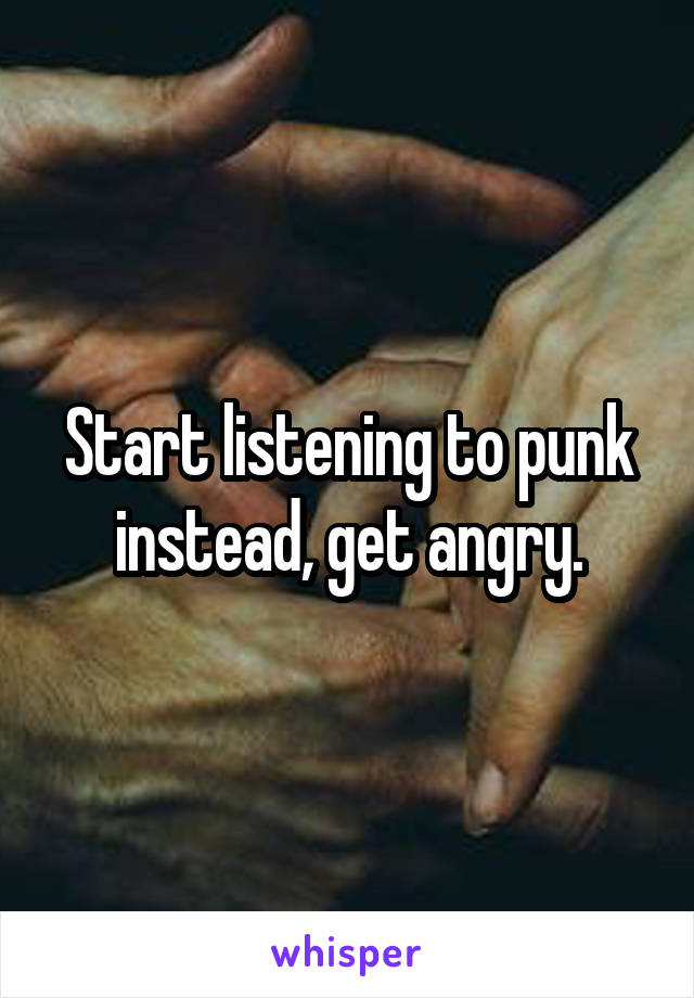 Start listening to punk instead, get angry.