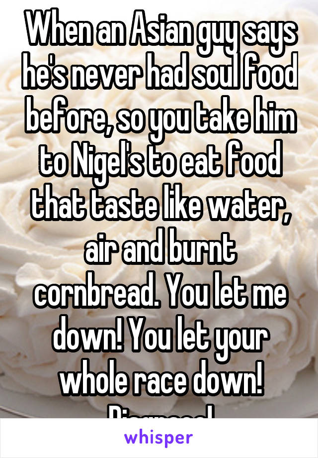 When an Asian guy says he's never had soul food before, so you take him to Nigel's to eat food that taste like water, air and burnt cornbread. You let me down! You let your whole race down! Disgrace!