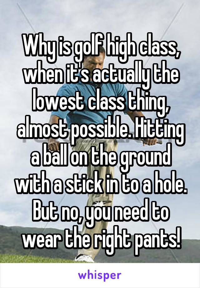 Why is golf high class, when it's actually the lowest class thing, almost possible. Hitting a ball on the ground with a stick in to a hole. But no, you need to wear the right pants!