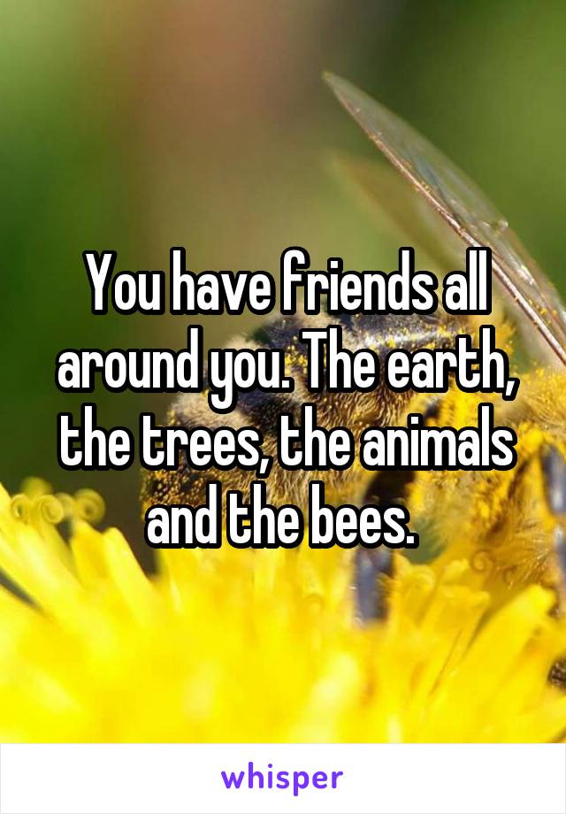 You have friends all around you. The earth, the trees, the animals and the bees. 