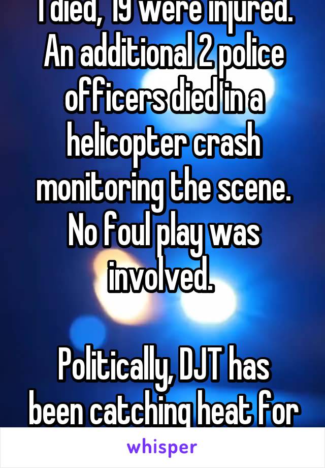 1 died, 19 were injured. An additional 2 police officers died in a helicopter crash monitoring the scene. No foul play was involved. 

Politically, DJT has been catching heat for not denouncing UTR. 