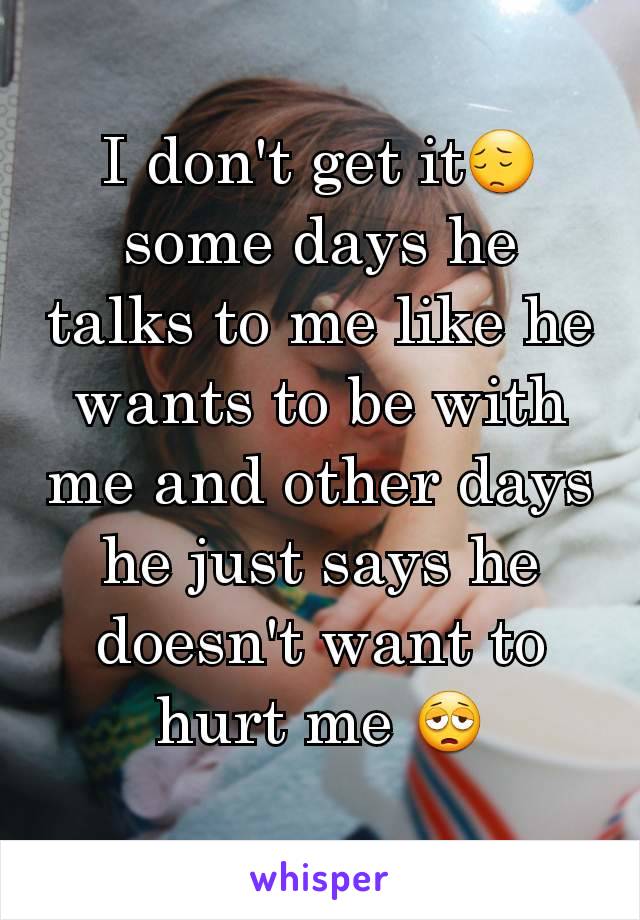 I don't get it😔 some days he talks to me like he wants to be with me and other days he just says he doesn't want to hurt me 😩