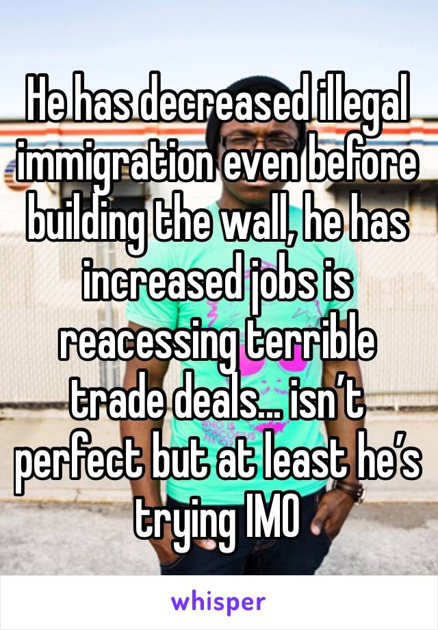 He has decreased illegal immigration even before building the wall, he has increased jobs is reacessing terrible trade deals... isn’t perfect but at least he’s trying IMO