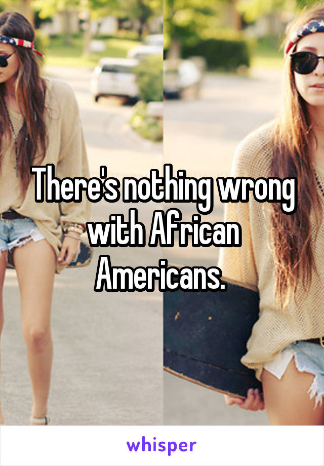 There's nothing wrong with African Americans. 