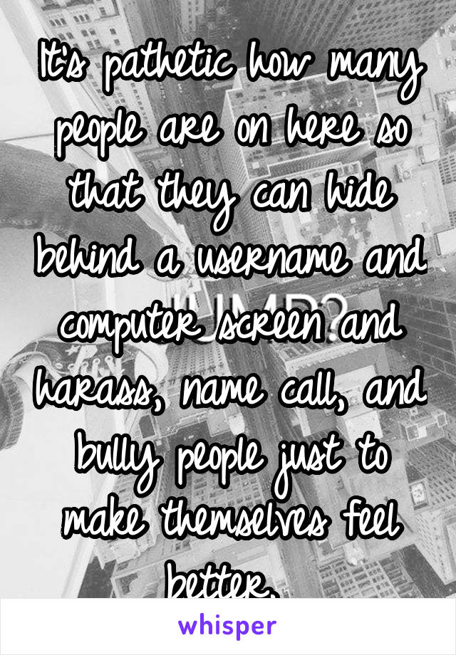 It's pathetic how many people are on here so that they can hide behind a username and computer screen and harass, name call, and bully people just to make themselves feel better. 