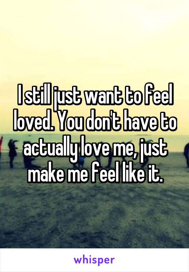 I still just want to feel loved. You don't have to actually love me, just make me feel like it.