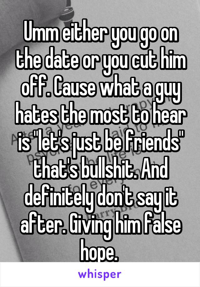 Umm either you go on the date or you cut him off. Cause what a guy hates the most to hear is "let's just be friends" that's bullshit. And definitely don't say it after. Giving him false hope. 