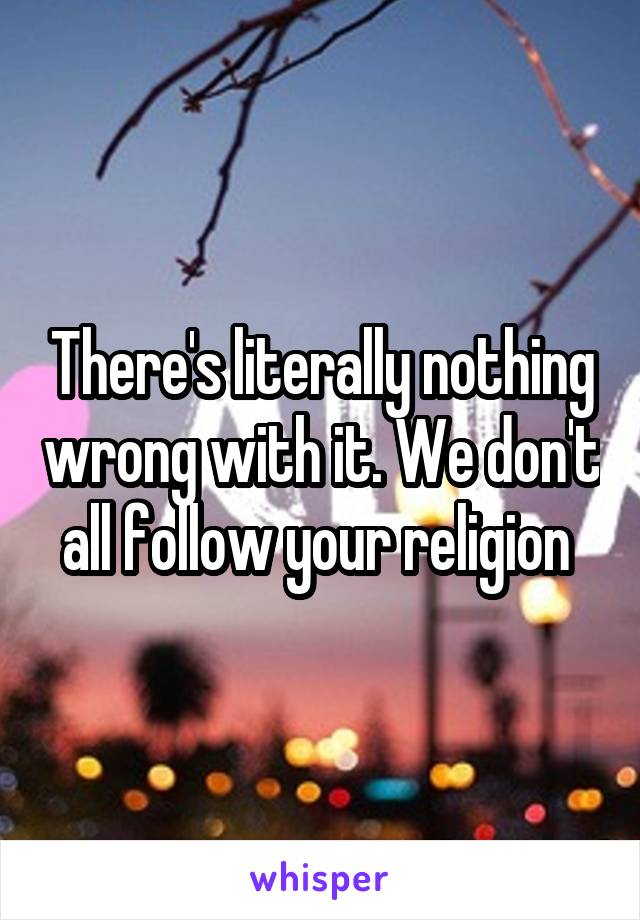 There's literally nothing wrong with it. We don't all follow your religion 