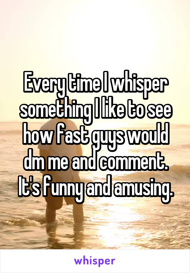 Every time I whisper something I like to see how fast guys would dm me and comment. It's funny and amusing.