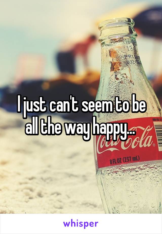 I just can't seem to be all the way happy... 