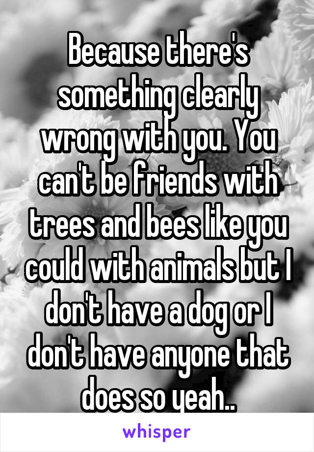 Because there's something clearly wrong with you. You can't be friends with trees and bees like you could with animals but I don't have a dog or I don't have anyone that does so yeah..