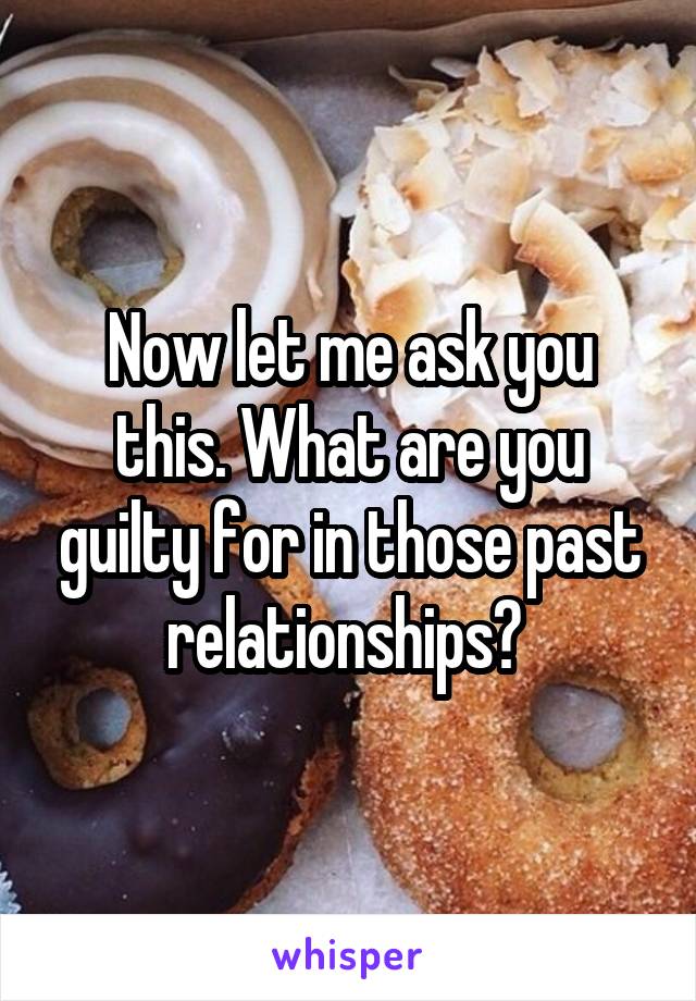 Now let me ask you this. What are you guilty for in those past relationships? 