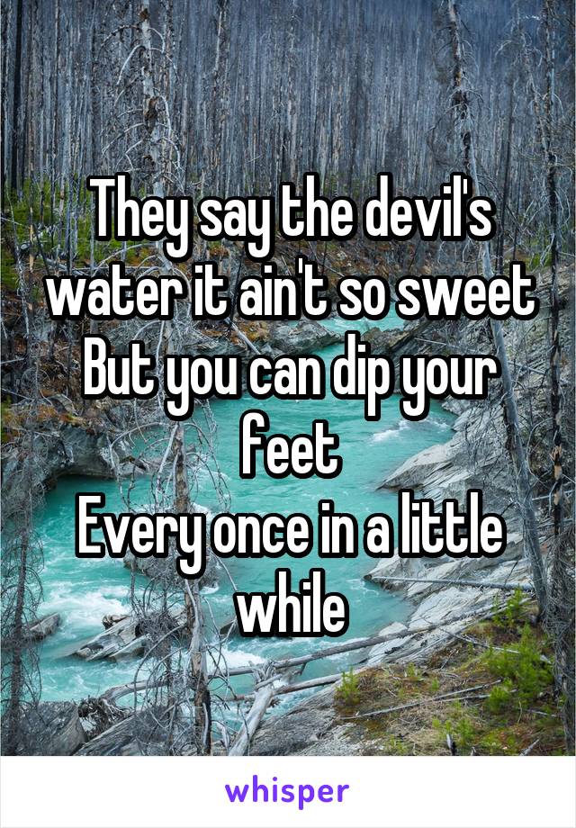 They say the devil's water it ain't so sweet
But you can dip your feet
Every once in a little while