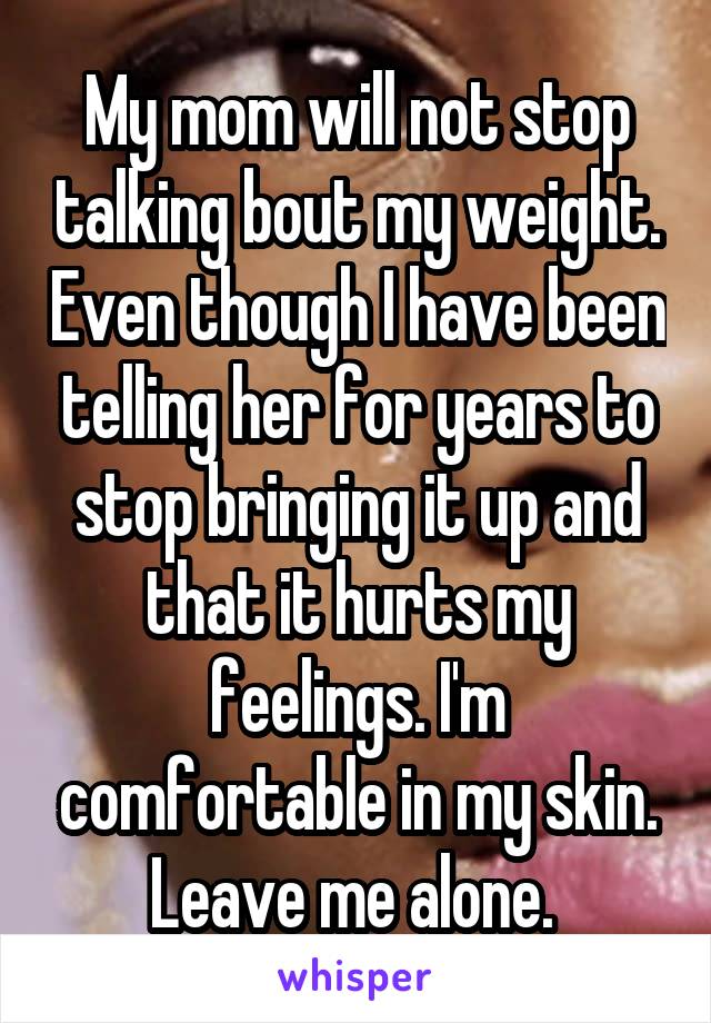 My mom will not stop talking bout my weight. Even though I have been telling her for years to stop bringing it up and that it hurts my feelings. I'm comfortable in my skin. Leave me alone. 