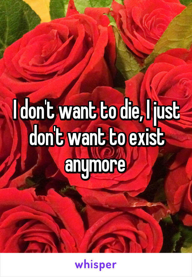 I don't want to die, I just don't want to exist anymore 