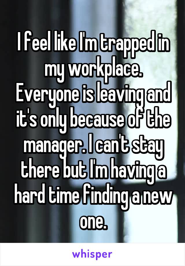 I feel like I'm trapped in my workplace. Everyone is leaving and it's only because of the manager. I can't stay there but I'm having a hard time finding a new one.