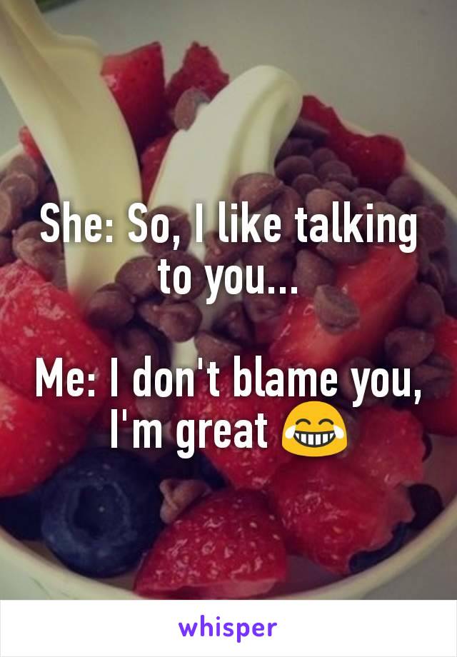 She: So, I like talking to you...

Me: I don't blame you, I'm great 😂