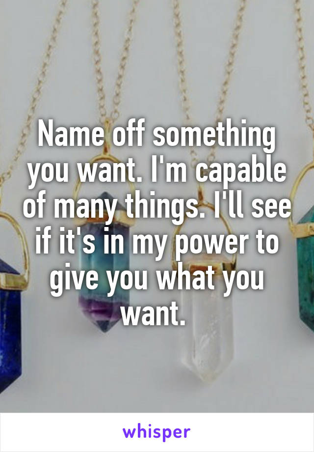 Name off something you want. I'm capable of many things. I'll see if it's in my power to give you what you want. 