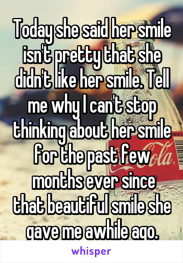 Today she said her smile isn't pretty that she didn't like her smile. Tell me why I can't stop thinking about her smile for the past few
 months ever since that beautiful smile she gave me awhile ago.