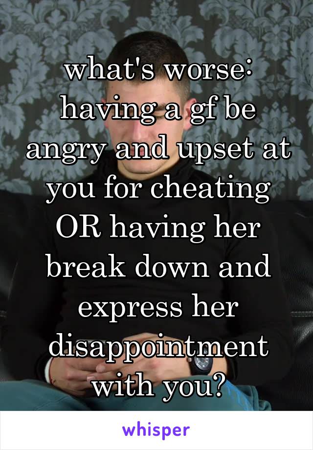 what's worse: having a gf be angry and upset at you for cheating OR having her break down and express her disappointment with you?