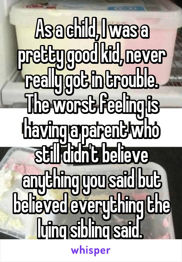 As a child, I was a pretty good kid, never really got in trouble. The worst feeling is having a parent who still didn't believe anything you said but believed everything the lying sibling said. 