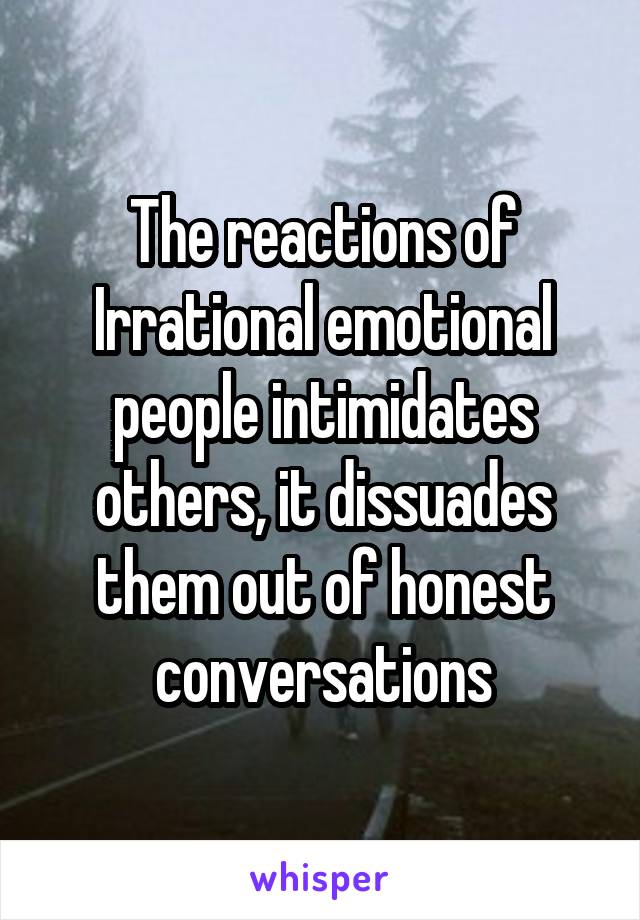 The reactions of Irrational emotional people intimidates others, it dissuades them out of honest conversations