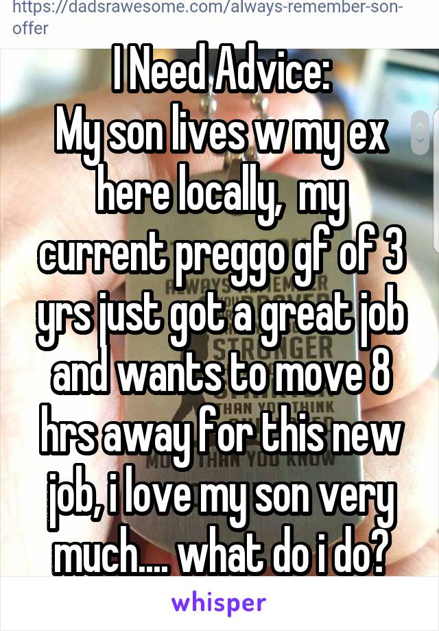 I Need Advice:
My son lives w my ex here locally,  my current preggo gf of 3 yrs just got a great job and wants to move 8 hrs away for this new job, i love my son very much.... what do i do?