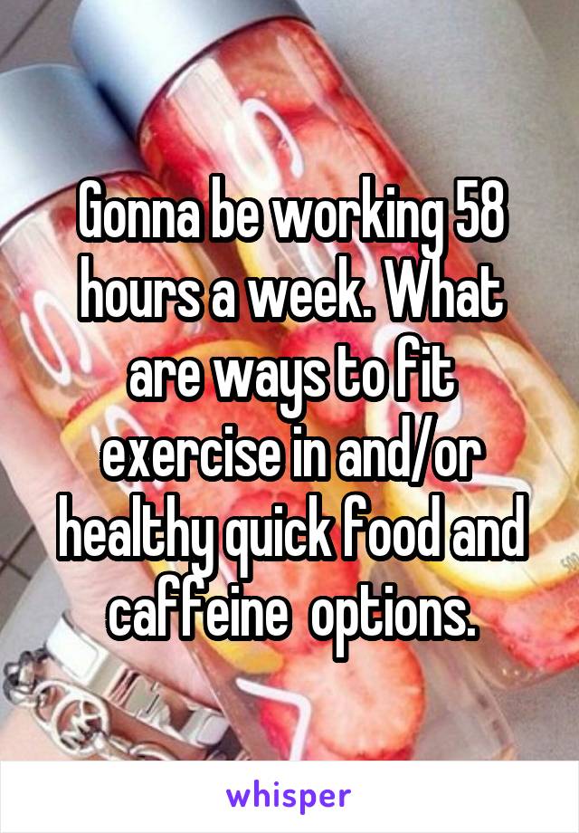 Gonna be working 58 hours a week. What are ways to fit exercise in and/or healthy quick food and caffeine  options.