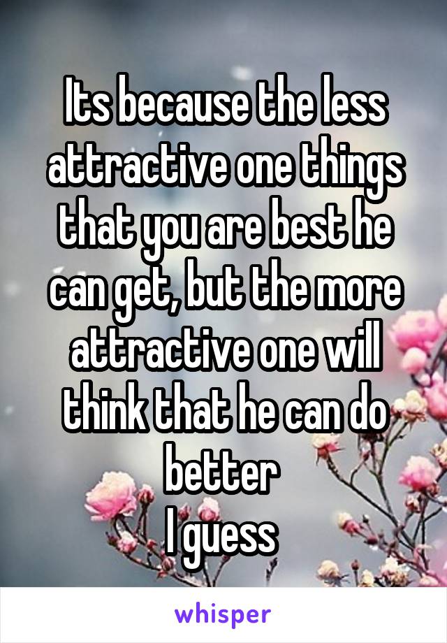 Its because the less attractive one things that you are best he can get, but the more attractive one will think that he can do better 
I guess 