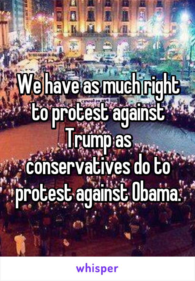 We have as much right to protest against Trump as conservatives do to protest against Obama.