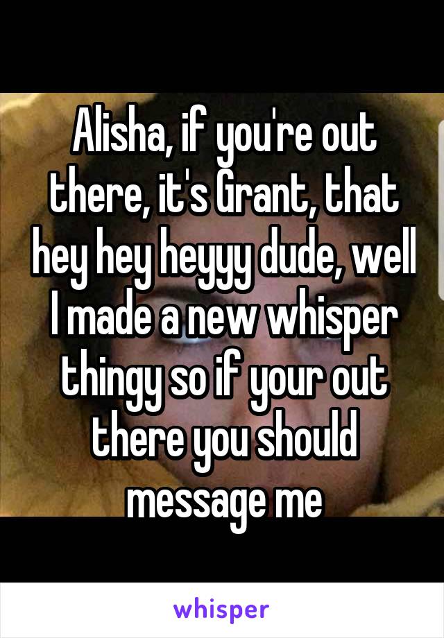 Alisha, if you're out there, it's Grant, that hey hey heyyy dude, well I made a new whisper thingy so if your out there you should message me