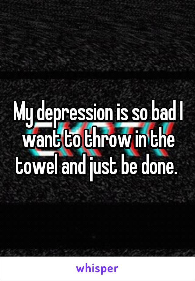 My depression is so bad I want to throw in the towel and just be done. 