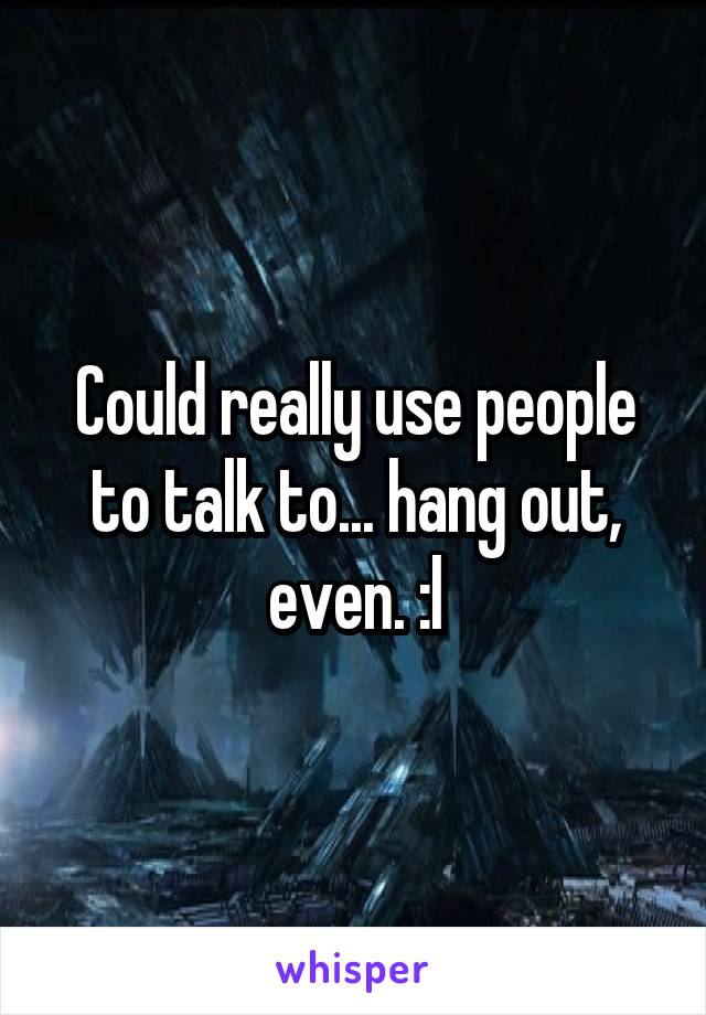 Could really use people to talk to... hang out, even. :l