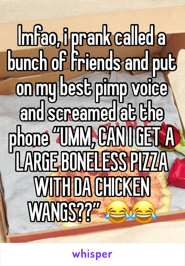 lmfao, i prank called a bunch of friends and put on my best pimp voice and screamed at the phone “UMM, CAN I GET A LARGE BONELESS PIZZA WITH DA CHICKEN WANGS??” 😂😂