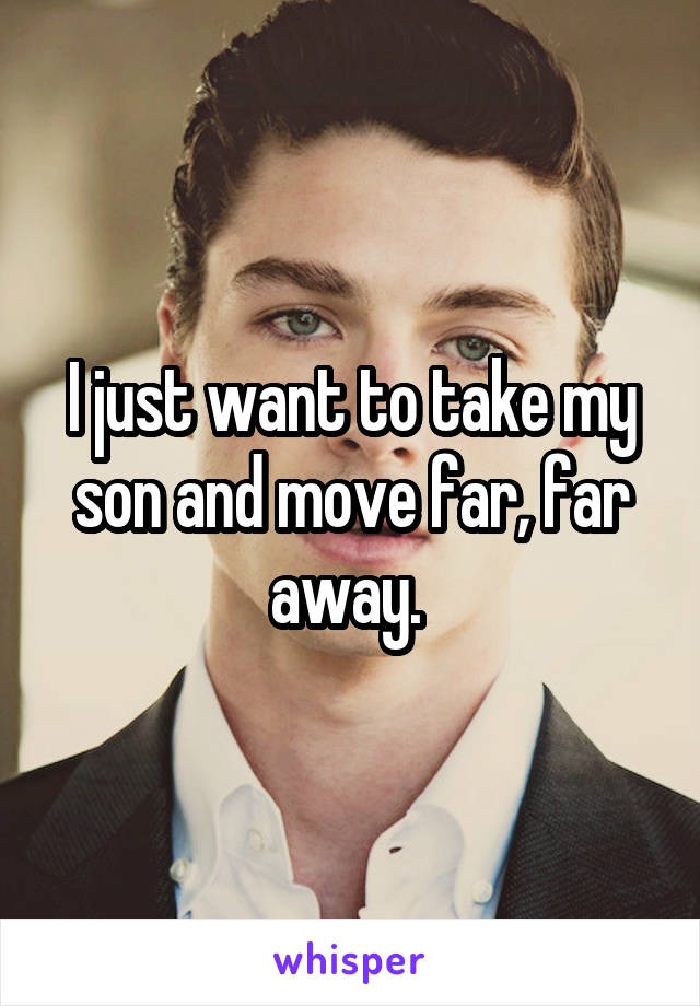 I just want to take my son and move far, far away. 