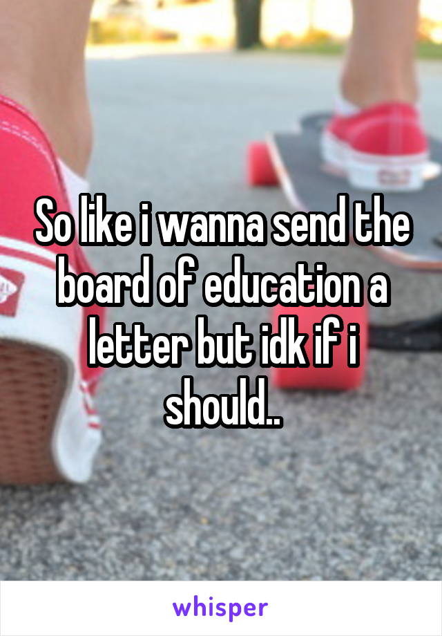 So like i wanna send the board of education a letter but idk if i should..