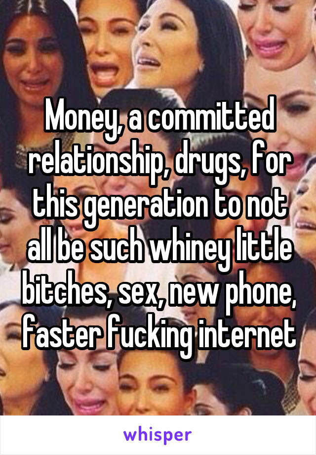 Money, a committed relationship, drugs, for this generation to not all be such whiney little bitches, sex, new phone, faster fucking internet