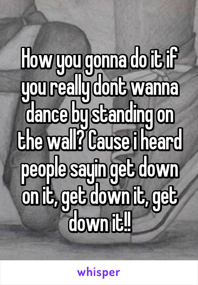 How you gonna do it if you really dont wanna dance by standing on the wall? Cause i heard people sayin get down on it, get down it, get down it!!