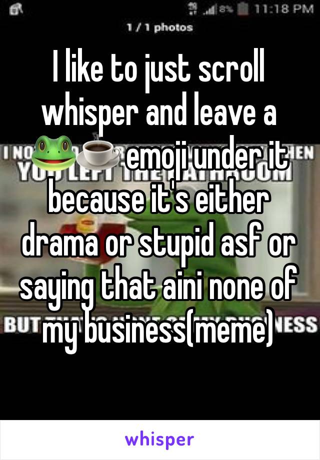 I like to just scroll whisper and leave a     🐸☕️ emoji under it because it's either drama or stupid asf or saying that aini none of my business(meme)