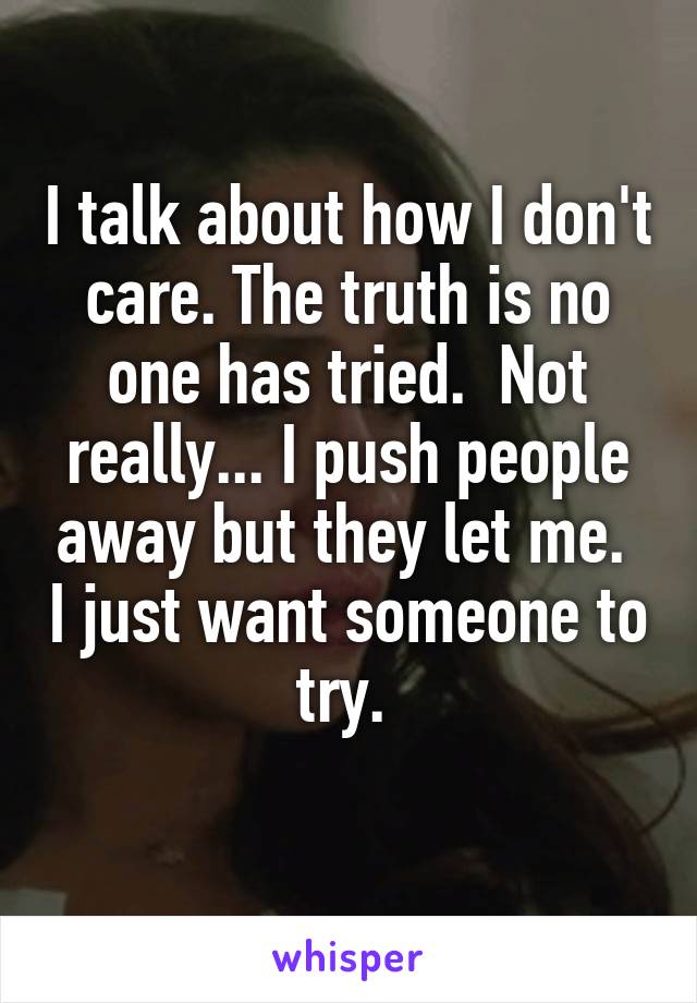 I talk about how I don't care. The truth is no one has tried.  Not really... I push people away but they let me.  I just want someone to try. 
