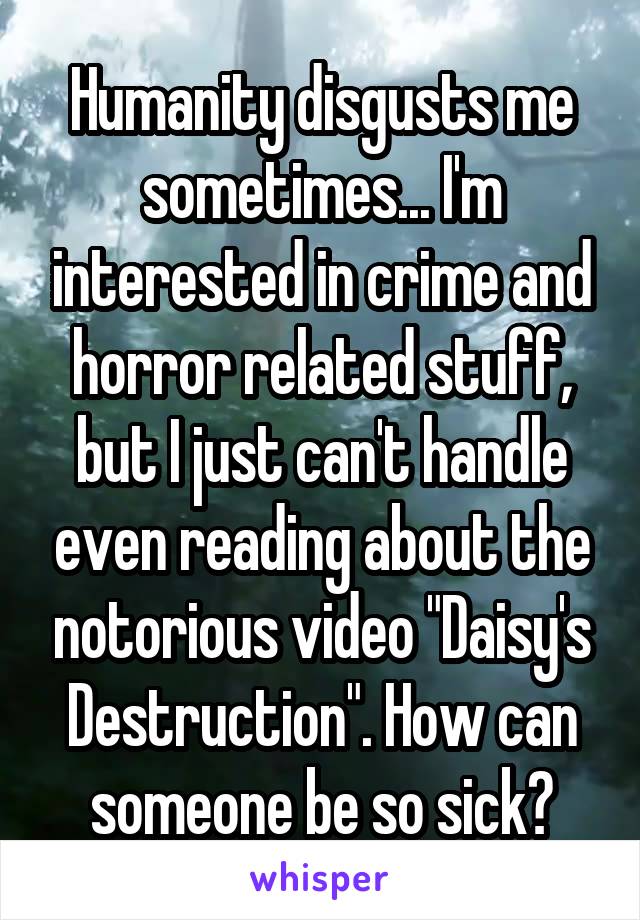 Humanity disgusts me sometimes... I'm interested in crime and horror related stuff, but I just can't handle even reading about the notorious video "Daisy's Destruction". How can someone be so sick?