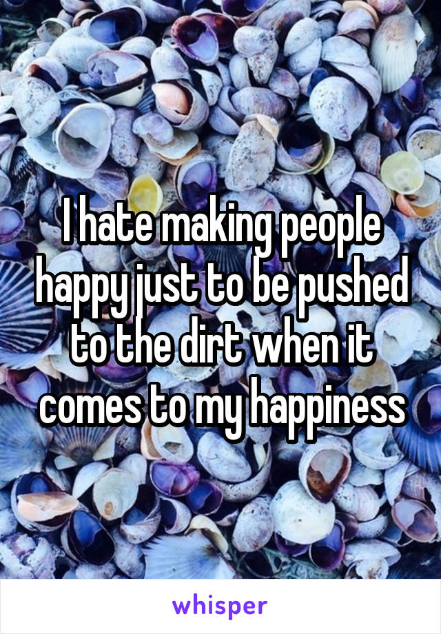 I hate making people happy just to be pushed to the dirt when it comes to my happiness