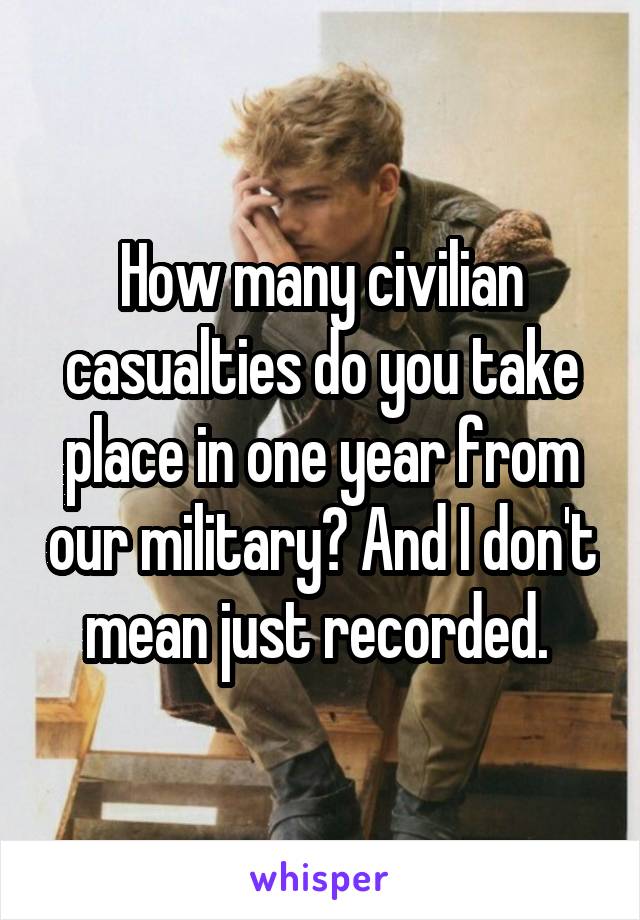 How many civilian casualties do you take place in one year from our military? And I don't mean just recorded. 