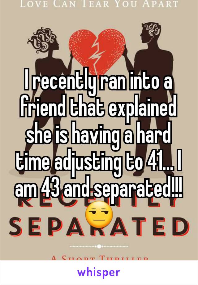 I recently ran into a friend that explained she is having a hard time adjusting to 41... I am 43 and separated!!! 😒